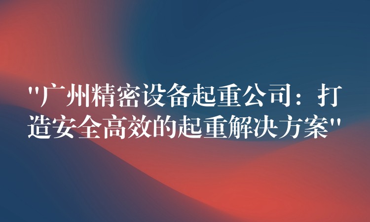“广州精密设备起重公司：打造安全高效的起重解决方案”